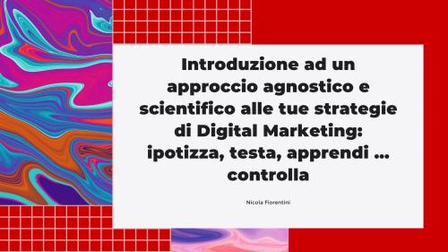 Introduzione ad un approccio agnostico e scientifico alle tue strategie di Digital Marketing Introduzione ad un approccio agnostico e scientifico alle tue strategie di Digital Marketing